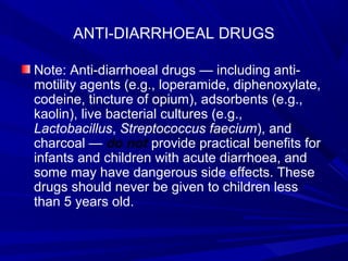 ANTI-DIARRHOEAL DRUGS
Note: Anti-diarrhoeal drugs — including anti-
motility agents (e.g., loperamide, diphenoxylate,
codeine, tincture of opium), adsorbents (e.g.,
kaolin), live bacterial cultures (e.g.,
Lactobacillus, Streptococcus faecium), and
charcoal — do not provide practical benefits for
infants and children with acute diarrhoea, and
some may have dangerous side effects. These
drugs should never be given to children less
than 5 years old.
 
