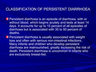 CLASSIFICATION OF PERSISTENT DIARRHOEA
Persistent diarrhoea is an episode of diarrhoea, with or
without blood, which begins acutely and lasts at least 14
days. It accounts for up to 15 percent of all episodes of
diarrhoea but is associated with 30 to 50 percent of
deaths.
Persistent diarrhoea is usually associated with weight
loss and often with serious non-intestinal infections.
Many infants and children who develop persistent
diarrhoea are malnourished, greatly increasing the risk of
death. Persistent diarrhoea is uncommon in infants who
are exclusively breast-fed.
 