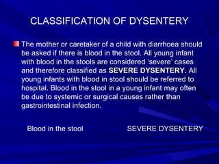 CLASSIFICATION OF DYSENTERY
The mother or caretaker of a child with diarrhoea should
be asked if there is blood in the stool. All young infant
with blood in the stools are considered ‘severe’ cases
and therefore classified as SEVERE DYSENTERY. All
young infants with blood in stool should be referred to
hospital. Blood in the stool in a young infant may often
be due to systemic or surgical causes rather than
gastrointestinal infection.
Blood in the stool SEVERE DYSENTERY
 