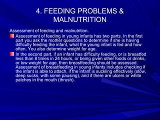 4. FEEDING PROBLEMS &
MALNUTRITION
Assessment of feeding and malnutrition.
Assessment of feeding in young infants has two parts. In the first
part you ask the mother questions to determine if she is having
difficulty feeding the infant, what the young infant is fed and how
often. You also determine weight for age.
In the second part, if an infant has difficulty feeding, or is breastfed
less than 8 times in 24 hours, or being given other foods or drinks,
or low weight for age, then breastfeeding should be assessed.
Assessment of breastfeeding in young infants includes checking if
the infant is able to attach, if the infant is suckling effectively (slow,
deep sucks, with some pausing), and if there are ulcers or white
patches in the mouth (thrush).
 