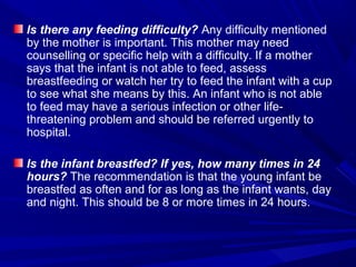 Is there any feeding difficulty? Any difficulty mentioned
by the mother is important. This mother may need
counselling or specific help with a difficulty. If a mother
says that the infant is not able to feed, assess
breastfeeding or watch her try to feed the infant with a cup
to see what she means by this. An infant who is not able
to feed may have a serious infection or other life-
threatening problem and should be referred urgently to
hospital.
Is the infant breastfed? If yes, how many times in 24
hours? The recommendation is that the young infant be
breastfed as often and for as long as the infant wants, day
and night. This should be 8 or more times in 24 hours.
 