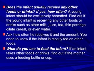 Does the infant usually receive any other
foods or drinks? If yes, how often? A young
infant should be exclusively breastfed. Find out if
the young infant is receiving any other foods or
drinks such as other milk, juice, tea, thin porridge,
dilute cereal, or even water.
Ask how often he receives it and the amount. You
need to know if the infant is mostly fed on other
foods.
What do you use to feed the infant? If an infant
takes other foods or drinks, find out if the mother
uses a feeding bottle or cup.
 