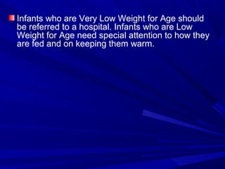 Infants who are Very Low Weight for Age should
be referred to a hospital. Infants who are Low
Weight for Age need special attention to how they
are fed and on keeping them warm.
 