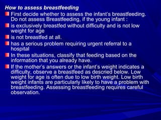 How to assess breastfeeding
First decide whether to assess the infant’s breastfeeding.
Do not assess Breastfeeding, if the young infant :
is exclusively breastfed without difficulty and is not low
weight for age
is not breastfed at all.
has a serious problem requiring urgent referral to a
hospital
In these situations, classify that feeding based on the
information that you already have.
If the mother’s answers or the infant’s weight indicates a
difficulty, observe a breastfeed as descried below. Low
weight for age is often due to low birth weight. Low birth
weight infants are particularly likely to have a problem with
breastfeeding. Assessing breastfeeding requires careful
observation.
 