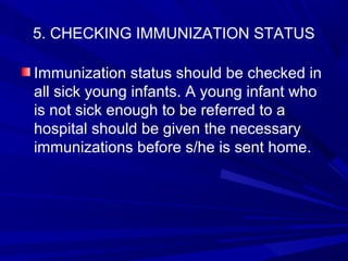 5. CHECKING IMMUNIZATION STATUS
Immunization status should be checked in
all sick young infants. A young infant who
is not sick enough to be referred to a
hospital should be given the necessary
immunizations before s/he is sent home.
 
