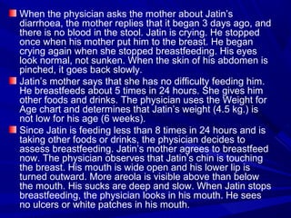 When the physician asks the mother about Jatin’s
diarrhoea, the mother replies that it began 3 days ago, and
there is no blood in the stool. Jatin is crying. He stopped
once when his mother put him to the breast. He began
crying again when she stopped breastfeeding. His eyes
look normal, not sunken. When the skin of his abdomen is
pinched, it goes back slowly.
Jatin’s mother says that she has no difficulty feeding him.
He breastfeeds about 5 times in 24 hours. She gives him
other foods and drinks. The physician uses the Weight for
Age chart and determines that Jatin’s weight (4.5 kg.) is
not low for his age (6 weeks).
Since Jatin is feeding less than 8 times in 24 hours and is
taking other foods or drinks, the physician decides to
assess breastfeeding. Jatin’s mother agrees to breastfeed
now. The physician observes that Jatin’s chin is touching
the breast. His mouth is wide open and his lower lip is
turned outward. More areola is visible above than below
the mouth. His sucks are deep and slow. When Jatin stops
breastfeeding, the physician looks in his mouth. He sees
no ulcers or white patches in his mouth.
 