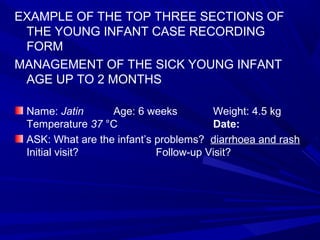 EXAMPLE OF THE TOP THREE SECTIONS OF
THE YOUNG INFANT CASE RECORDING
FORM
MANAGEMENT OF THE SICK YOUNG INFANT
AGE UP TO 2 MONTHS
Name: Jatin Age: 6 weeks Weight: 4.5 kg
Temperature 37 °C Date:
ASK: What are the infant’s problems? diarrhoea and rash
Initial visit? Follow-up Visit?
 