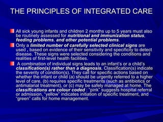 THE PRINCIPLES OF INTEGRATED CARETHE PRINCIPLES OF INTEGRATED CARE
All sick young infants and children 2 months up to 5 years must alsoAll sick young infants and children 2 months up to 5 years must also
be routinely assessed forbe routinely assessed for nutritional and immunization statusnutritional and immunization status,,
feeding problemsfeeding problems,, and other potential problemsand other potential problems..
Only aOnly a limited number of carefully selected clinical signslimited number of carefully selected clinical signs areare
usedused ,, based on evidence of their sensitivity and specificity to detectbased on evidence of their sensitivity and specificity to detect
disease. These signs were selected considering the conditions anddisease. These signs were selected considering the conditions and
realities of first-level health facilities.realities of first-level health facilities.
A combination of individual signs leads to an infant’s or a child’sA combination of individual signs leads to an infant’s or a child’s
classification(s) rather than a diagnosis.classification(s) rather than a diagnosis. Classification(s) indicateClassification(s) indicate
the severity of condition(s). They call for specific actions based onthe severity of condition(s). They call for specific actions based on
whether the infant or child (a) should be urgently referred to a higherwhether the infant or child (a) should be urgently referred to a higher
level of care, (b) requires specific treatments (such as antibiotics orlevel of care, (b) requires specific treatments (such as antibiotics or
antimalarial treatment), or (c) may be safely managed at home. Theantimalarial treatment), or (c) may be safely managed at home. The
classifications are colour codedclassifications are colour coded : “pink” suggests hospital referral: “pink” suggests hospital referral
or admission, “yellow” indicates initiation of specific treatment, andor admission, “yellow” indicates initiation of specific treatment, and
“green” calls for home management.“green” calls for home management.
 