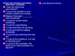 CHECK FOR POSSIBLE BACTERIAL
INFECTION / JAUNDICE
? Has the infant had
convulsions?
? Count the breaths in one
minute. breaths per minute
Repeat if elevated ________
Fast breathing?
? Look for severe chest
indrawing.
? Look for nasal flaring.
? Look and listen for grunting.
? Look and feel for bulging
fontanelle.
? Look for pus draining from the
ear.
? Look at the umbilicus. Is it red
or draining pus?
? Look for skin pustules. Are
there 10 or more pustules or a
big boil?
Local Bacterial Infection
 
