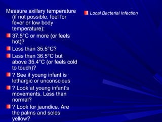Measure axillary temperature
(if not possible, feel for
fever or low body
temperature):
37.5°C or more (or feels
hot)?
Less than 35.5°C?
Less than 36.5°C but
above 35.4°C (or feels cold
to touch)?
? See if young infant is
lethargic or unconscious
? Look at young infant’s
movements. Less than
normal?
? Look for jaundice. Are
the palms and soles
yellow?
Local Bacterial Infection
 