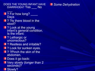 DOES THE YOUNG INFANT HAVE
DIARRHOEA? Yes ___ No
___
? For how long? ____
Days
? ?Is there blood in the
stool?
? Look at the young
infant’s general condition.
Is the infant:
? Lethargic or
unconscious?
? Restless and irritable?
? Look for sunken eyes.
? ?Pinch the skin of the
abdomen.
Does it go back:
Very slowly (longer than 2
seconds)?
Slowly?
Some Dehydration
 