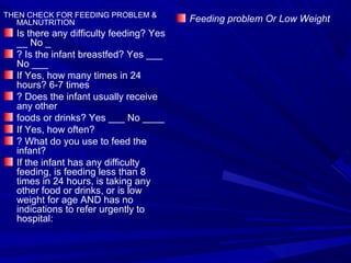 THEN CHECK FOR FEEDING PROBLEM &
MALNUTRITION
Is there any difficulty feeding? Yes
__ No _
? Is the infant breastfed? Yes ___
No ___
If Yes, how many times in 24
hours? 6-7 times
? Does the infant usually receive
any other
foods or drinks? Yes ___ No ____
If Yes, how often?
? What do you use to feed the
infant?
If the infant has any difficulty
feeding, is feeding less than 8
times in 24 hours, is taking any
other food or drinks, or is low
weight for age AND has no
indications to refer urgently to
hospital:
Feeding problem Or Low Weight
 
