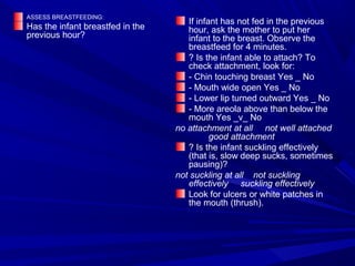 ASSESS BREASTFEEDING:
Has the infant breastfed in the
previous hour?
If infant has not fed in the previous
hour, ask the mother to put her
infant to the breast. Observe the
breastfeed for 4 minutes.
? Is the infant able to attach? To
check attachment, look for:
- Chin touching breast Yes _ No
- Mouth wide open Yes _ No
- Lower lip turned outward Yes _ No
- More areola above than below the
mouth Yes _v_ No
no attachment at all not well attached
good attachment
? Is the infant suckling effectively
(that is, slow deep sucks, sometimes
pausing)?
not suckling at all not suckling
effectively suckling effectively
Look for ulcers or white patches in
the mouth (thrush).
 