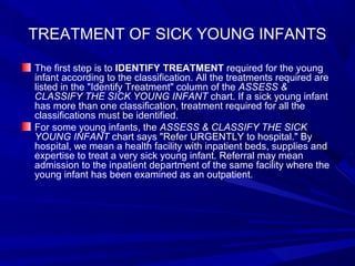 TREATMENT OF SICK YOUNG INFANTS
The first step is to IDENTIFY TREATMENT required for the young
infant according to the classification. All the treatments required are
listed in the "Identify Treatment" column of the ASSESS &
CLASSIFY THE SICK YOUNG INFANT chart. If a sick young infant
has more than one classification, treatment required for all the
classifications must be identified.
For some young infants, the ASSESS & CLASSIFY THE SICK
YOUNG INFANT chart says "Refer URGENTLY to hospital." By
hospital, we mean a health facility with inpatient beds, supplies and
expertise to treat a very sick young infant. Referral may mean
admission to the inpatient department of the same facility where the
young infant has been examined as an outpatient.
 