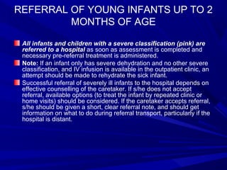REFERRAL OF YOUNG INFANTS UP TO 2
MONTHS OF AGE
All infants and children with a severe classification (pink) are
referred to a hospital as soon as assessment is completed and
necessary pre-referral treatment is administered.
Note: If an infant only has severe dehydration and no other severe
classification, and IV infusion is available in the outpatient clinic, an
attempt should be made to rehydrate the sick infant.
Successful referral of severely ill infants to the hospital depends on
effective counselling of the caretaker. If s/he does not accept
referral, available options (to treat the infant by repeated clinic or
home visits) should be considered. If the caretaker accepts referral,
s/he should be given a short, clear referral note, and should get
information on what to do during referral transport, particularly if the
hospital is distant.
 