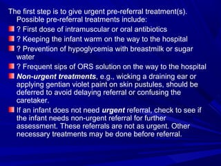 The first step is to give urgent pre-referral treatment(s).
Possible pre-referral treatments include:
? First dose of intramuscular or oral antibiotics
? Keeping the infant warm on the way to the hospital
? Prevention of hypoglycemia with breastmilk or sugar
water
? Frequent sips of ORS solution on the way to the hospital
Non-urgent treatments, e.g., wicking a draining ear or
applying gentian violet paint on skin pustules, should be
deferred to avoid delaying referral or confusing the
caretaker.
If an infant does not need urgent referral, check to see if
the infant needs non-urgent referral for further
assessment. These referrals are not as urgent. Other
necessary treatments may be done before referral.
 