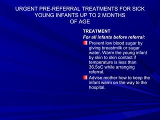 URGENT PRE-REFERRAL TREATMENTS FOR SICK
YOUNG INFANTS UP TO 2 MONTHS
OF AGE
TREATMENT
For all infants before referral:
Prevent low blood sugar by
giving breastmilk or sugar
water. Warm the young infant
by skin to skin contact if
temperature is less than
36.5oC while arranging
referral.
Advise mother how to keep the
infant warm on the way to the
hospital.
 