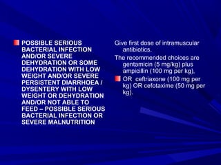 POSSIBLE SERIOUS
BACTERIAL INFECTION
AND/OR SEVERE
DEHYDRATION OR SOME
DEHYDRATION WITH LOW
WEIGHT AND/OR SEVERE
PERSISTENT DIARRHOEA /
DYSENTERY WITH LOW
WEIGHT OR DEHYDRATION
AND/OR NOT ABLE TO
FEED – POSSIBLE SERIOUS
BACTERIAL INFECTION OR
SEVERE MALNUTRITION
Give first dose of intramuscular
antibiotics.
The recommended choices are
gentamicin (5 mg/kg) plus
ampicillin (100 mg per kg),
OR ceftriaxone (100 mg per
kg) OR cefotaxime (50 mg per
kg).
 
