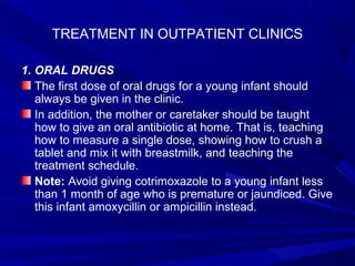 TREATMENT IN OUTPATIENT CLINICS
1. ORAL DRUGS
The first dose of oral drugs for a young infant should
always be given in the clinic.
In addition, the mother or caretaker should be taught
how to give an oral antibiotic at home. That is, teaching
how to measure a single dose, showing how to crush a
tablet and mix it with breastmilk, and teaching the
treatment schedule.
Note: Avoid giving cotrimoxazole to a young infant less
than 1 month of age who is premature or jaundiced. Give
this infant amoxycillin or ampicillin instead.
 