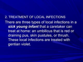2. TREATMENT OF LOCAL INFECTIONS
There are three types of local infections in a
sick young infant that a caretaker can
treat at home: an umbilicus that is red or
draining pus, skin pustules, or thrush.
These local infections are treated with
gentian violet.
 