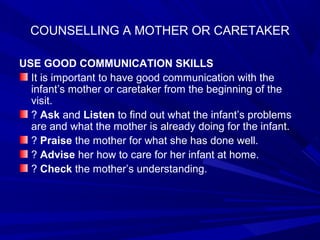 COUNSELLING A MOTHER OR CARETAKER
USE GOOD COMMUNICATION SKILLS
It is important to have good communication with the
infant’s mother or caretaker from the beginning of the
visit.
? Ask and Listen to find out what the infant’s problems
are and what the mother is already doing for the infant.
? Praise the mother for what she has done well.
? Advise her how to care for her infant at home.
? Check the mother’s understanding.
 
