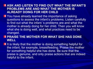 ASK AND LISTEN TO FIND OUT WHAT THE INFANT’S
PROBLEMS ARE AND WHAT THE MOTHER IS
ALREADY DOING FOR HER CHILD
You have already learned the importance of asking
questions to assess the infant’s problems. Listen carefully
to find out what the infant ’s problems are and what the
mother is already doing for her child. Then you will know
what she is doing well, and what practices need to be
changed.
PRAISE THE MOTHER FOR WHAT SHE HAS DONE
WELL
It is likely that the mother is doing something helpful for
the infant, for example, breastfeeding. Praise the mother
for something helpful she has done. Be sure that the
praise is genuine, and only praise actions that are indeed
helpful to the infant.
 