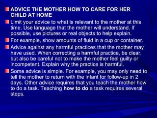 ADVICE THE MOTHER HOW TO CARE FOR HER
CHILD AT HOME
Limit your advice to what is relevant to the mother at this
time. Use language that the mother will understand. If
possible, use pictures or real objects to help explain.
For example, show amounts of fluid in a cup or container.
Advice against any harmful practices that the mother may
have used. When correcting a harmful practice, be clear,
but also be careful not to make the mother feel guilty or
incompetent. Explain why the practice is harmful.
Some advice is simple. For example, you may only need to
tell the mother to return with the infant for follow-up in 2
days. Other advice requires that you teach the mother how
to do a task. Teaching how to do a task requires several
steps.
 