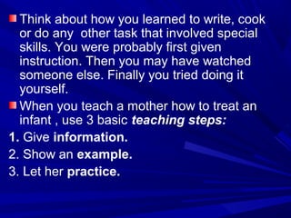 Think about how you learned to write, cook
or do any other task that involved special
skills. You were probably first given
instruction. Then you may have watched
someone else. Finally you tried doing it
yourself.
When you teach a mother how to treat an
infant , use 3 basic teaching steps:
1. Give information.
2. Show an example.
3. Let her practice.
 