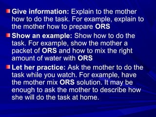 Give information: Explain to the mother
how to do the task. For example, explain to
the mother how to prepare ORS
Show an example: Show how to do the
task. For example, show the mother a
packet of ORS and how to mix the right
amount of water with ORS
Let her practice: Ask the mother to do the
task while you watch. For example, have
the mother mix ORS solution. It may be
enough to ask the mother to describe how
she will do the task at home.
 