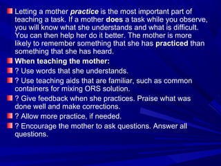 Letting a mother practice is the most important part of
teaching a task. If a mother does a task while you observe,
you will know what she understands and what is difficult.
You can then help her do it better. The mother is more
likely to remember something that she has practiced than
something that she has heard.
When teaching the mother:
? Use words that she understands.
? Use teaching aids that are familiar, such as common
containers for mixing ORS solution.
? Give feedback when she practices. Praise what was
done well and make corrections.
? Allow more practice, if needed.
? Encourage the mother to ask questions. Answer all
questions.
 