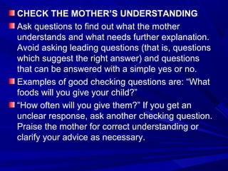 CHECK THE MOTHER’S UNDERSTANDING
Ask questions to find out what the mother
understands and what needs further explanation.
Avoid asking leading questions (that is, questions
which suggest the right answer) and questions
that can be answered with a simple yes or no.
Examples of good checking questions are: “What
foods will you give your child?”
“How often will you give them?” If you get an
unclear response, ask another checking question.
Praise the mother for correct understanding or
clarify your advice as necessary.
 