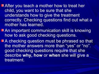 After you teach a mother how to treat her
child, you want to be sure that she
understands how to give the treatment
correctly. Checking questions find out what a
mother has learned.
An important communication skill is knowing
how to ask good checking questions.
A checking question must be phrased so that
the mother answers more than “yes” or “no”.
good checking questions require that she
describe why, how or when she will give a
treatment.
 