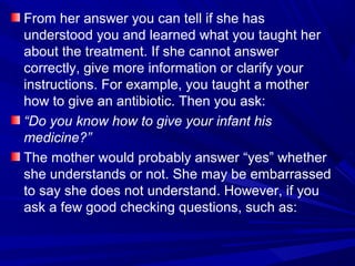 From her answer you can tell if she has
understood you and learned what you taught her
about the treatment. If she cannot answer
correctly, give more information or clarify your
instructions. For example, you taught a mother
how to give an antibiotic. Then you ask:
“Do you know how to give your infant his
medicine?”
The mother would probably answer “yes” whether
she understands or not. She may be embarrassed
to say she does not understand. However, if you
ask a few good checking questions, such as:
 