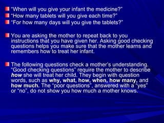 “When will you give your infant the medicine?”
“How many tablets will you give each time?”
“For how many days will you give the tablets?”
You are asking the mother to repeat back to you
instructions that you have given her. Asking good checking
questions helps you make sure that the mother learns and
remembers how to treat her infant.
The following questions check a mother’s understanding.
“Good checking questions” require the mother to describe
how she will treat her child. They begin with question
words, such as why, what, how, when, how many, and
how much. The “poor questions”, answered with a “yes”
or “no”, do not show you how much a mother knows.
 