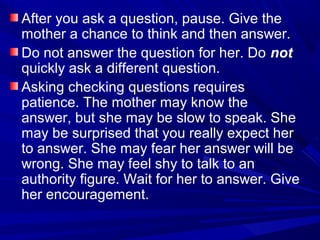 After you ask a question, pause. Give the
mother a chance to think and then answer.
Do not answer the question for her. Do not
quickly ask a different question.
Asking checking questions requires
patience. The mother may know the
answer, but she may be slow to speak. She
may be surprised that you really expect her
to answer. She may fear her answer will be
wrong. She may feel shy to talk to an
authority figure. Wait for her to answer. Give
her encouragement.
 