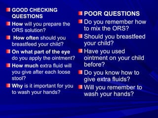GOOD CHECKING
QUESTIONS
How will you prepare the
ORS solution?
How often should you
breastfeed your child?
On what part of the eye
do you apply the ointment?
How much extra fluid will
you give after each loose
stool?
Why is it important for you
to wash your hands?
POOR QUESTIONS
Do you remember how
to mix the ORS?
Should you breastfeed
your child?
Have you used
ointment on your child
before?
Do you know how to
give extra fluids?
Will you remember to
wash your hands?
 