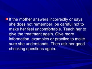If the mother answers incorrectly or says
she does not remember, be careful not to
make her feel uncomfortable. Teach her to
give the treatment again. Give more
information, examples or practice to make
sure she understands. Then ask her good
checking questions again.
 