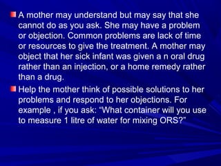 A mother may understand but may say that she
cannot do as you ask. She may have a problem
or objection. Common problems are lack of time
or resources to give the treatment. A mother may
object that her sick infant was given a n oral drug
rather than an injection, or a home remedy rather
than a drug.
Help the mother think of possible solutions to her
problems and respond to her objections. For
example , if you ask: “What container will you use
to measure 1 litre of water for mixing ORS?”
 