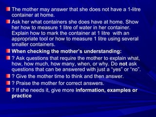 The mother may answer that she does not have a 1-litre
container at home.
Ask her what containers she does have at home. Show
her how to measure 1 litre of water in her container.
Explain how to mark the container at 1 litre with an
appropriate tool or how to measure 1 litre using several
smaller containers.
When checking the mother’s understanding:
? Ask questions that require the mother to explain what,
how, how much, how many, when, or why. Do not ask
questions that can be answered with just a “yes” or “no”.
? Give the mother time to think and then answer.
? Praise the mother for correct answers.
? If she needs it, give more information, examples or
practice
 