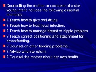 Counselling the mother or caretaker of a sick
young infant includes the following essential
elements:
? Teach how to give oral drugs
? Teach how to treat local infection.
? Teach how to manage breast or nipple problem
? Teach correct positioning and attachment for
breastfeeding.
? Counsel on other feeding problems.
? Advise when to return.
? Counsel the mother about her own health
 