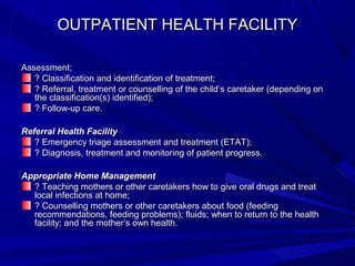 OUTPATIENT HEALTH FACILITYOUTPATIENT HEALTH FACILITY
Assessment;Assessment;
? Classification and identification of treatment;? Classification and identification of treatment;
? Referral, treatment or counselling of the child’s caretaker (depending on? Referral, treatment or counselling of the child’s caretaker (depending on
the classification(s) identified);the classification(s) identified);
? Follow-up care.? Follow-up care.
Referral Health FacilityReferral Health Facility
? Emergency triage assessment and treatment (ETAT);? Emergency triage assessment and treatment (ETAT);
? Diagnosis, treatment and monitoring of patient progress.? Diagnosis, treatment and monitoring of patient progress.
Appropriate Home ManagementAppropriate Home Management
? Teaching mothers or other caretakers how to give oral drugs and treat? Teaching mothers or other caretakers how to give oral drugs and treat
local infections at home;local infections at home;
? Counselling mothers or other caretakers about food (feeding? Counselling mothers or other caretakers about food (feeding
recommendations, feeding problems); fluids; when to return to the healthrecommendations, feeding problems); fluids; when to return to the health
facility; and the mother’s own health.facility; and the mother’s own health.
 