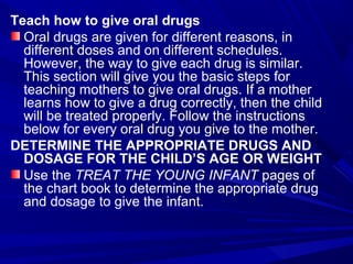 Teach how to give oral drugs
Oral drugs are given for different reasons, in
different doses and on different schedules.
However, the way to give each drug is similar.
This section will give you the basic steps for
teaching mothers to give oral drugs. If a mother
learns how to give a drug correctly, then the child
will be treated properly. Follow the instructions
below for every oral drug you give to the mother.
DETERMINE THE APPROPRIATE DRUGS AND
DOSAGE FOR THE CHILD’S AGE OR WEIGHT
Use the TREAT THE YOUNG INFANT pages of
the chart book to determine the appropriate drug
and dosage to give the infant.
 