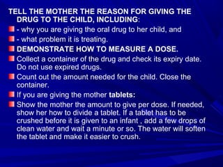 TELL THE MOTHER THE REASON FOR GIVING THE
DRUG TO THE CHILD, INCLUDING:
- why you are giving the oral drug to her child, and
- what problem it is treating.
DEMONSTRATE HOW TO MEASURE A DOSE.
Collect a container of the drug and check its expiry date.
Do not use expired drugs.
Count out the amount needed for the child. Close the
container.
If you are giving the mother tablets:
Show the mother the amount to give per dose. If needed,
show her how to divide a tablet. If a tablet has to be
crushed before it is given to an infant , add a few drops of
clean water and wait a minute or so. The water will soften
the tablet and make it easier to crush.
 