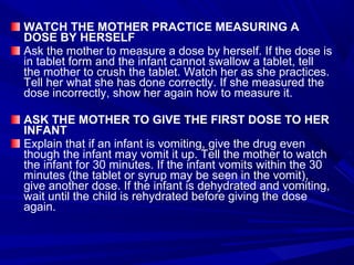 WATCH THE MOTHER PRACTICE MEASURING A
DOSE BY HERSELF
Ask the mother to measure a dose by herself. If the dose is
in tablet form and the infant cannot swallow a tablet, tell
the mother to crush the tablet. Watch her as she practices.
Tell her what she has done correctly. If she measured the
dose incorrectly, show her again how to measure it.
ASK THE MOTHER TO GIVE THE FIRST DOSE TO HER
INFANT
Explain that if an infant is vomiting, give the drug even
though the infant may vomit it up. Tell the mother to watch
the infant for 30 minutes. If the infant vomits within the 30
minutes (the tablet or syrup may be seen in the vomit),
give another dose. If the infant is dehydrated and vomiting,
wait until the child is rehydrated before giving the dose
again.
 