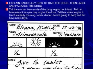 EXPLAIN CAREFULLY HOW TO GIVE THE DRUG, THEN LABEL
AND PACKAGE THE DRUG
Tell the mother how much of the drug to give her infant . Tell her
how many times per day to give the dose. Tell her when to give it
(such as early morning, lunch, dinner, before going to bed) and for
how many days.
 