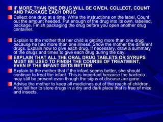 IF MORE THAN ONE DRUG WILL BE GIVEN, COLLECT, COUNT
AND PACKAGE EACH DRUG
Collect one drug at a time. Write the instructions on the label. Count
out the amount needed. Put enough of the drug into its own, labelled,
package. Finish packaging the drug before you open another drug
container.
Explain to the mother that her child is getting more than one drug
because he had more than one illness. Show the mother the different
drugs. Explain how to give each drug. If necessary, draw a summary
of the drugs and times to give each drug during the day.
EXPLAIN THAT ALL THE ORAL DRUG TABLETS OR SYRUPS
MUST BE USED TO FINISH THE COURSE OF TREATMENT,
EVEN IF THE INFANT GETS BETTER
Explain to the mother that if the infant seems better, she should
continue to treat the infant. This is important because the bacteria
may still be present even though the signs of disease are gone.
Advise the mother to keep all medicines out of the reach of children.
Also tell her to store drugs in a dry and dark place that is free of mice
and insects.
 