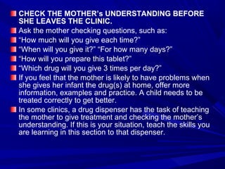 CHECK THE MOTHER’s UNDERSTANDING BEFORE
SHE LEAVES THE CLINIC.
Ask the mother checking questions, such as:
“How much will you give each time?”
“When will you give it?” “For how many days?”
“How will you prepare this tablet?”
“Which drug will you give 3 times per day?”
If you feel that the mother is likely to have problems when
she gives her infant the drug(s) at home, offer more
information, examples and practice. A child needs to be
treated correctly to get better.
In some clinics, a drug dispenser has the task of teaching
the mother to give treatment and checking the mother’s
understanding. If this is your situation, teach the skills you
are learning in this section to that dispenser.
 