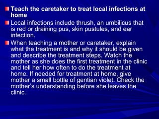 Teach the caretaker to treat local infections at
home
Local infections include thrush, an umbilicus that
is red or draining pus, skin pustules, and ear
infection.
When teaching a mother or caretaker, explain
what the treatment is and why it should be given
and describe the treatment steps. Watch the
mother as she does the first treatment in the clinic
and tell her how often to do the treatment at
home. If needed for treatment at home, give
mother a small bottle of gentian violet. Check the
mother’s understanding before she leaves the
clinic.
 