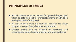 PRINCIPLES of IMNCI
■ All sick children must be checked for ‘general danger signs’
which indicate the need for immediate referral or admission
to a higher health facility level.
■ All sick children must be routinely assessed for major
symptoms: cough, fever, diarrhoea, ear problems.
■ Children should also be assessed for nutritional and
immunization status, feeding problems and other problems.
 