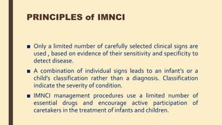 PRINCIPLES of IMNCI
■ Only a limited number of carefully selected clinical signs are
used , based on evidence of their sensitivity and specificity to
detect disease.
■ A combination of individual signs leads to an infant’s or a
child’s classification rather than a diagnosis. Classification
indicate the severity of condition.
■ IMNCI management procedures use a limited number of
essential drugs and encourage active participation of
caretakers in the treatment of infants and children.
 